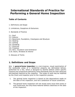 International Standards of Practice for
Performing a General Home Inspection
Table of Contents
1. Definitions and Scope
2. Limitations, Exceptions & Exclusions
3. Standards of Practice
3.1. Roof
3.2. Exterior
3.3. Basement, Foundation, Crawlspace and Structure
3.4. Heating
3.5. Cooling
3.6. Plumbing
3.7. Electrical
3.8. Fireplace
3.9. Attic, Insulation and Ventilation
3.10. Doors, Windows & Interior
4. Glossary of Terms
1. Definitions and Scope
1.1. A general home inspection is a non-invasive, visual examination of
the accessible areas of a residential property (as delineated below),
performed for a fee, which is designed to identify defects within specific
systems and components defined by these Standards that are both observed
and deemed material by the inspector. The scope of work may be modified
by the Client and Inspector prior to the inspection process.
I. The general home inspection is based on the observations made on
the date of the inspection, and not a prediction of future conditions.
II. The general home inspection will not reveal every issue that exists or
ever could exist, but only those material defects observed on the date
of the inspection.
 