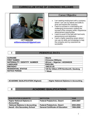 CURRICULUM VITAE OF CHINONSO WILLIAMS
+27719062266
williamsnelson221@gmail.com
Career Objective
• I am seeking employment with a company
where I can use my talents and skills to
grow and expand the company.
• I want to succeed in a stimulating and
challenging environment, building the
success of the company while I experience
advancement opportunities.
• I want to excel in this field with hard work,
perseverance and dedication.
• I want a highly rewarding career where I
can use my skills and knowledge to help
the company and my coworkers be
successful.
I PERSONAL DATA
ACADEMIC QUALIFICATION (Highest) Higher National Diploma in Accounting
II ACADEMIC QUALIFICATIONS
QUALIFICATION & SUBJECTS INSTITUTION YEAR
Higher National Diploma in
Accounting
Federal Polytechnic, Owerri 2005-2007
National Diploma in Accounting Federal Polytechnic, Owerri 2002-2004
Awodi –Ora Secondary School General Certificate of Education 1994-2000
SURNAME Okorie
FIRST NAMES Chinonso Williams
NATIONALITY / IDENTITY NUMBER African – Nigerian / AO2949238
LANGUAGE ENGLISH,
BIRTHDAY 1985.01.05
RESIDENTIAL STATUS 129 De Villiers STR Kenilworth, Gauteng
1 WeekNOTICE PERIOD
I
 