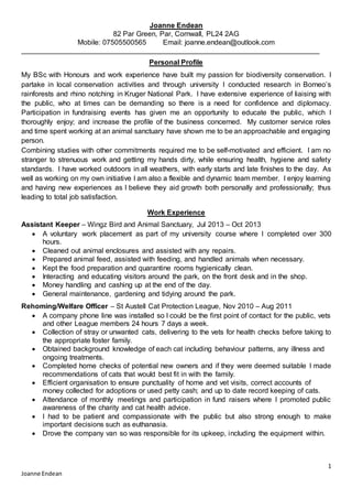 1
Joanne Endean
Joanne Endean
82 Par Green, Par, Cornwall, PL24 2AG
Mobile: 07505500565 Email: joanne.endean@outlook.com
Personal Profile
My BSc with Honours and work experience have built my passion for biodiversity conservation. I
partake in local conservation activities and through university I conducted research in Borneo’s
rainforests and rhino notching in Kruger National Park. I have extensive experience of liaising with
the public, who at times can be demanding so there is a need for confidence and diplomacy.
Participation in fundraising events has given me an opportunity to educate the public, which I
thoroughly enjoy; and increase the profile of the business concerned. My customer service roles
and time spent working at an animal sanctuary have shown me to be an approachable and engaging
person.
Combining studies with other commitments required me to be self-motivated and efficient. I am no
stranger to strenuous work and getting my hands dirty, while ensuring health, hygiene and safety
standards. I have worked outdoors in all weathers, with early starts and late finishes to the day. As
well as working on my own initiative I am also a flexible and dynamic team member. I enjoy learning
and having new experiences as I believe they aid growth both personally and professionally; thus
leading to total job satisfaction.
Work Experience
Assistant Keeper – Wingz Bird and Animal Sanctuary, Jul 2013 – Oct 2013
 A voluntary work placement as part of my university course where I completed over 300
hours.
 Cleaned out animal enclosures and assisted with any repairs.
 Prepared animal feed, assisted with feeding, and handled animals when necessary.
 Kept the food preparation and quarantine rooms hygienically clean.
 Interacting and educating visitors around the park, on the front desk and in the shop.
 Money handling and cashing up at the end of the day.
 General maintenance, gardening and tidying around the park.
Rehoming/Welfare Officer – St Austell Cat Protection League, Nov 2010 – Aug 2011
 A company phone line was installed so I could be the first point of contact for the public, vets
and other League members 24 hours 7 days a week.
 Collection of stray or unwanted cats, delivering to the vets for health checks before taking to
the appropriate foster family.
 Obtained background knowledge of each cat including behaviour patterns, any illness and
ongoing treatments.
 Completed home checks of potential new owners and if they were deemed suitable I made
recommendations of cats that would best fit in with the family.
 Efficient organisation to ensure punctuality of home and vet visits, correct accounts of
money collected for adoptions or used petty cash; and up to date record keeping of cats.
 Attendance of monthly meetings and participation in fund raisers where I promoted public
awareness of the charity and cat health advice.
 I had to be patient and compassionate with the public but also strong enough to make
important decisions such as euthanasia.
 Drove the company van so was responsible for its upkeep, including the equipment within.
 