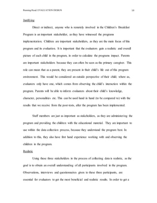 Running Head: EVALUATION DESIGN 10
Justifying
Direct or indirect, anyone who is remotely involved in the Children’s Breakfast
Program is an important stakeholder, as they have witnessed the programs
implementation. Children are important stakeholders, as they are the main focus of this
program and its evaluation. It is important that the evaluators gain a realistic and overall
picture of each child in the program, in order to calculate the programs impact. Parents
are important stakeholders because they can often be seen as the primary caregiver. This
role can mean that as a parent, they are present in their child’s life out of this program
environment. This would be considered an outside perspective of their child; where as,
evaluators only have one, which comes from observing the child’s interaction within the
program. Parents will be able to inform evaluators about their child’s knowledge,
character, personalities etc. This can be used hand in hand (to be compared to) with the
results that we receive from the post-tests, after the program has been implemented.
Staff members are just as important as stakeholders, as they are administering the
program and providing the children with the educational material. They are important to
use within the data collection process, because they understand the program best. In
addition to this, they also have first hand experience working with and observing the
children in the program.
Realistic
Using these three stakeholders in the process of collecting data is realistic, as the
goal is to obtain an overall understanding of all participants involved in the program.
Observations, interviews and questionnaires given to these three participants, are
essential for evaluators to get the most beneficial and realistic results. In order to get a
 