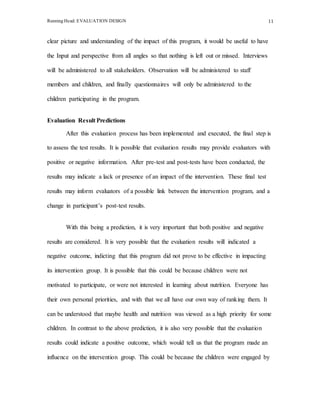 Running Head: EVALUATION DESIGN 11
clear picture and understanding of the impact of this program, it would be useful to have
the Input and perspective from all angles so that nothing is left out or missed. Interviews
will be administered to all stakeholders. Observation will be administered to staff
members and children, and finally questionnaires will only be administered to the
children participating in the program.
Evaluation Result Predictions
After this evaluation process has been implemented and executed, the final step is
to assess the test results. It is possible that evaluation results may provide evaluators with
positive or negative information. After pre-test and post-tests have been conducted, the
results may indicate a lack or presence of an impact of the intervention. These final test
results may inform evaluators of a possible link between the intervention program, and a
change in participant’s post-test results.
With this being a prediction, it is very important that both positive and negative
results are considered. It is very possible that the evaluation results will indicated a
negative outcome, indicting that this program did not prove to be effective in impacting
its intervention group. It is possible that this could be because children were not
motivated to participate, or were not interested in learning about nutrition. Everyone has
their own personal priorities, and with that we all have our own way of ranking them. It
can be understood that maybe health and nutrition was viewed as a high priority for some
children. In contrast to the above prediction, it is also very possible that the evaluation
results could indicate a positive outcome, which would tell us that the program made an
influence on the intervention group. This could be because the children were engaged by
 