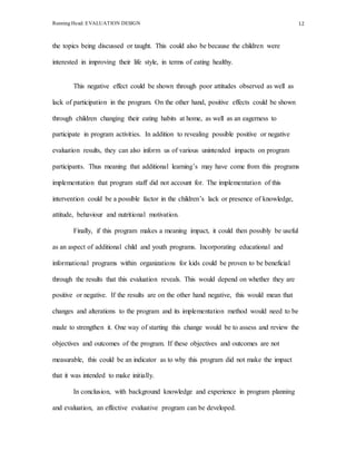 Running Head: EVALUATION DESIGN 12
the topics being discussed or taught. This could also be because the children were
interested in improving their life style, in terms of eating healthy.
This negative effect could be shown through poor attitudes observed as well as
lack of participation in the program. On the other hand, positive effects could be shown
through children changing their eating habits at home, as well as an eagerness to
participate in program activities. In addition to revealing possible positive or negative
evaluation results, they can also inform us of various unintended impacts on program
participants. Thus meaning that additional learning’s may have come from this programs
implementation that program staff did not account for. The implementation of this
intervention could be a possible factor in the children’s lack or presence of knowledge,
attitude, behaviour and nutritional motivation.
Finally, if this program makes a meaning impact, it could then possibly be useful
as an aspect of additional child and youth programs. Incorporating educational and
informational programs within organizations for kids could be proven to be beneficial
through the results that this evaluation reveals. This would depend on whether they are
positive or negative. If the results are on the other hand negative, this would mean that
changes and alterations to the program and its implementation method would need to be
made to strengthen it. One way of starting this change would be to assess and review the
objectives and outcomes of the program. If these objectives and outcomes are not
measurable, this could be an indicator as to why this program did not make the impact
that it was intended to make initially.
In conclusion, with background knowledge and experience in program planning
and evaluation, an effective evaluative program can be developed.
 