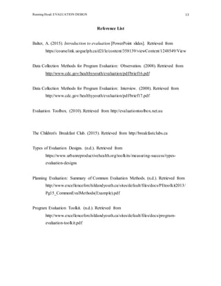 Running Head: EVALUATION DESIGN 13
Reference List
Balter, A. (2015). Introduction to evaluation [PowerPoint slides]. Retrieved from
https://courselink.uoguelph.ca/d2l/le/content/358139/viewContent/1248549/View
Data Collection Methods for Program Evaluation: Observation. (2008). Retrieved from
http://www.cdc.gov/healthyyouth/evaluation/pdf/brief16.pdf
Data Collection Methods for Program Evaluation: Interview. (2008). Retrieved from
http://www.cdc.gov/healthyyouth/evaluation/pdf/brief17.pdf
Evaluation Toolbox. (2010). Retrieved from http://evaluationtoolbox.net.au
The Children's Breakfast Club. (2015). Retrieved from http://breakfastclubs.ca
Types of Evaluation Designs. (n.d.). Retrieved from
https://www.urbanreproductivehealth.org/toolkits/measuring-success/types-
evaluation-designs
Planning Evaluation: Summary of Common Evaluation Methods. (n.d.). Retrieved from
http://www.excellenceforchildandyouth.ca/sites/default/files/docs/PEtoolkit2013/
Pg15_CommonEvalMethods(Example).pdf
Program Evaluation Toolkit. (n.d.). Retrieved from
http://www.excellenceforchildandyouth.ca/sites/default/files/docs/program-
evaluation-toolkit.pdf
 