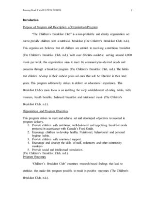 Running Head: EVALUATION DESIGN 2
Introduction
Purpose of Program and Description of Organization/Program
“The Children’s Breakfast Club” is a non-profitable and charity organization set
out to provide children with a nutritious breakfast (The Children's Breakfast Club, n.d.).
This organization believes that all children are entitled to receiving a nutritious breakfast
(The Children's Breakfast Club, n.d.). With over 20 clubs available, serving around 4,000
meals per week, this organization aims to meet the community/residential needs and
concerns through a breakfast program (The Children's Breakfast Club, n.d.). The habits
that children develop in their earliest years are ones that will be reflected in their later
years. This program additionally strives to deliver an educational experience. This
Breakfast Club’s main focus is on instilling the early establishment of eating habits, table
manners, health benefits, balanced breakfast and nutritional meals (The Children's
Breakfast Club, n.d.).
Organization and Program Objectives
This program strives to meet and achieve set and developed objectives to succeed in
program delivery.
1. Provide children with nutritious, well-balanced and appetizing breakfast meals
prepared in accordance with Canada’s Food Guide.
2. Encourage children to develop healthy Nutritional, behavioural and personal
hygiene habits.
3. Provide children with emotional support.
4. Encourage and develop the skills of staff, volunteers and other community
members.
5. Provide social and intellectual stimulation.
(The Children's Breakfast Club, n.d.).
Program Outcomes
“Children’s Breakfast Club” examines research-based findings that lead to
statistics that make this program possible to result in positive outcomes (The Children's
Breakfast Club, n.d.).
 