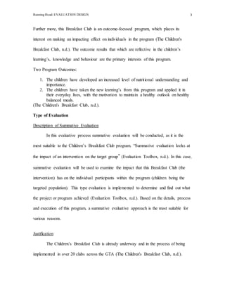 Running Head: EVALUATION DESIGN 3
Further more, this Breakfast Club is an outcome-focused program, which places its
interest on making an impacting effect on individuals in the program (The Children's
Breakfast Club, n.d.). The outcome results that which are reflective in the children’s
learning’s, knowledge and behaviour are the primary interests of this program.
Two Program Outcomes:
1. The children have developed an increased level of nutritional understanding and
importance.
2. The children have taken the new learning’s from this program and applied it in
their everyday lives, with the motivation to maintain a healthy outlook on healthy
balanced meals.
(The Children's Breakfast Club, n.d.).
Type of Evaluation
Description of Summative Evaluation
In this evaluative process summative evaluation will be conducted, as it is the
most suitable to the Children’s Breakfast Club program. “Summative evaluation looks at
the impact of an intervention on the target group” (Evaluation Toolbox, n.d.). In this case,
summative evaluation will be used to examine the impact that this Breakfast Club (the
intervention) has on the individual participants within the program (children being the
targeted population). This type evaluation is implemented to determine and find out what
the project or program achieved (Evaluation Toolbox, n.d.). Based on the details, process
and execution of this program, a summative evaluative approach is the most suitable for
various reasons.
Justification
The Children’s Breakfast Club is already underway and in the process of being
implemented in over 20 clubs across the GTA (The Children's Breakfast Club, n.d.).
 