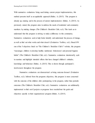 Running Head: EVALUATION DESIGN 4
With summative evaluations being used during current project implementation, this
method presents itself as an applicable approach (Balter, A. (2015). This program is
already up, running and in the process of current implementation (Balter, A. (2015). As
previously stated, this program aims to address the needs of residential and community
members by making changes (The Children's Breakfast Club, n.d.). This leads us to
understand that this program is striving to make a difference in this community.
Summative evaluations seek to help better identify and understand the process of change,
as well as find out what works and what doesn’t (Evaluation Toolbox, n.d.). Based ON
one of the 5 objectives listed on “The Children’s Breakfast Club’s” website, this program
“encourages children to develop healthy nutritional, behavioural and personal hygiene
habits” (The Children's Breakfast Club, n.d.). Summative evaluations intentionally seek
to examine and highlight intended effects that have changed children’s attitudes,
knowledge and behaviour (Balter, A. (2015). This is shown through participant’s
involvement throughout the program.
Summative evaluations are characterized as being outcome-focused (Evaluation
Toolbox, n.d.). Inferred from the programs objectives, this program is more concerned
with the outcome of the children after participating in the program, rather than periodic
outcomes (The Children's Breakfast Club, n.d.). Summative evaluations are additionally
implemented to find out if projects or programs have reached/met the goals and
objectives specific to their organizational program (Balter, A. (2015).
 