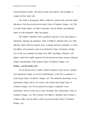 Running Head: EVALUATION DESIGN 6
necessary/required baseline. This intern provides data collectors with something to
compare the final results with.
This results in the programs ability to effectively measure prior and newly gained
information, from the pre and post-test results (Types of Evaluation Designs, n.d.). This
is a useful design method, as it helps us determine what the intended and unintended
impact is on the participants within the program.
The Children’s Breakfast Club is specifically interested in how their program is
individually impacting the participants within it (Children's Breakfast Club, n.d.). With
individual impact being the programs focus, comparing individual participants to a norm
(all children in the program) would not be ideal/useful (Types of Evaluation Designs,
n.d.). In this case, comparing the change in the child’s knowledge, behaviour’s and
attitude would be the suitable approach. Pre-test and post-test design measures individual
changes each participant of this program (Types of Evaluation Designs, n.d.).
Realistic – can this actually work
Pre-test and post-test is a realistic method of design for many reasons. Typically
Non-experimental designs are seen to be disadvantaged, as they lack a comparison or
control group (Types of Evaluation Designs, n.d.). This mentioned disadvantage in non-
experimental designs leads it to be viewed as the weakest study design (Types of
Evaluation Designs, n.d.). Pre-test and post-test design is categorized as non-
experimental, however in this case it is more advantages than a disadvantage (Types of
Evaluation Designs, n.d.). This is because The Children’s Breakfast Club is looking to
compare a child’s pre-test results, to their own post-test results (Types of Evaluation
Designs, n.d.).
 