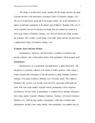 Running Head: EVALUATION DESIGN 7
This design is an intervention group, meaning that this design measures the group
of people involved in the intervention or program (Types of Evaluation Designs, n.d.).
The use of an intervention group aids in the designs realistic use, as the determination of
impact on individual participants is the ultimate goal (Children's Breakfast Club, n.d.). It
can be concluded that pre-test and post-test design does not compare test results to a
norm group (Types of Evaluation Designs, n.d.). Post-test and pre-test design provides
the evaluators with a realistic overall picture of the child, before and after the intervention
is implemented (Types of Evaluation Designs, n.d.).
Evaluative Data Collection Method
Questionnaires, Interviews, and Observations as methods of collecting data,
provide evaluators with a well-rounded picture of the participants and the program itself.
Questionnaires
Questionnaires are a standardized tool implemented to gather information. This
information is commonly collected in the format of written questions, which require a
written response that corresponds to what the question is asking (Planning Evaluation:
Summary of Common Evaluation Methods, n.d.). Previously stated, “The Children’s
Breakfast Club” services over 20 clubs across the GTA, and around 4,000 meals per
week. With such a large number of people actively participating in these programs,
questionnaires become useful. A questionnaire is a helpful tool in obtaining information
from a large number of people (Planning Evaluation: Summary of Common Evaluation
Methods, n.d.). With the large number of participants within these breakfast clubs,
questionnaires provide a time saving method, where participants can complete them on
 