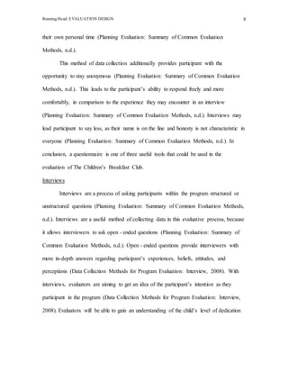 Running Head: EVALUATION DESIGN 8
their own personal time (Planning Evaluation: Summary of Common Evaluation
Methods, n.d.).
This method of data collection additionally provides participant with the
opportunity to stay anonymous (Planning Evaluation: Summary of Common Evaluation
Methods, n.d.). This leads to the participant’s ability to respond freely and more
comfortably, in comparison to the experience they may encounter in an interview
(Planning Evaluation: Summary of Common Evaluation Methods, n.d.). Interviews may
lead participant to say less, as their name is on the line and honesty is not characteristic in
everyone (Planning Evaluation: Summary of Common Evaluation Methods, n.d.). In
conclusion, a questionnaire is one of three useful tools that could be used in the
evaluation of The Children’s Breakfast Club.
Interviews
Interviews are a process of asking participants within the program structured or
unstructured questions (Planning Evaluation: Summary of Common Evaluation Methods,
n.d.). Interviews are a useful method of collecting data in this evaluative process, because
it allows interviewers to ask open - ended questions (Planning Evaluation: Summary of
Common Evaluation Methods, n.d.). Open - ended questions provide interviewers with
more in-depth answers regarding participant’s experiences, beliefs, attitudes, and
perceptions (Data Collection Methods for Program Evaluation: Interview, 2008). With
interviews, evaluators are aiming to get an idea of the participant’s intention as they
participant in the program (Data Collection Methods for Program Evaluation: Interview,
2008). Evaluators will be able to gain an understanding of the child’s level of dedication
 