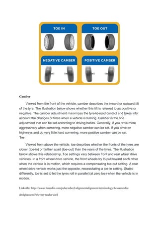 Camber
Viewed from the front of the vehicle, camber describes the inward or outward tilt
of the tyre. The illustration below shows whether this tilt is referred to as positive or
negative. The camber adjustment maximizes the tyre-to-road contact and takes into
account the changes of force when a vehicle is turning. Camber is the one
adjustment that can be set according to driving habits. Generally, if you drive more
aggressively when cornering, more negative camber can be set. If you drive on
highways and do very little hard cornering, more positive camber can be set.
Toe
Viewed from above the vehicle, toe describes whether the fronts of the tyres are
closer (toe-in) or farther apart (toe-out) than the rears of the tyres. The illustration
below shows this relationship. Toe settings vary between front and rear wheel drive
vehicles. In a front wheel drive vehicle, the front wheels try to pull toward each other
when the vehicle is in motion, which requires a compensating toe-out setting. A rear
wheel drive vehicle works just the opposite, necessitating a toe-in setting. Stated
differently, toe is set to let the tyres roll in parallel (at zero toe) when the vehicle is in
motion.
LinkedIn: https://www.linkedin.com/pulse/wheel-alignmentalignment-terminology-hessamaldin-
abolghassemi?trk=mp-reader-card
 