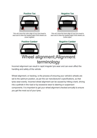 Wheel alignment;Alignment
terminology
Incorrect alignment can result in rapid irregular tyre wear and can even affect the
handling and safety of the vehicle.
Wheel alignment, or tracking, is the process of ensuring your vehicle’s wheels are
set to the optimum position, as per the car manufacturer’s specifications, so that
tyres wear evenly. Incorrect wheel alignment can be caused by hitting a kerb, driving
into a pothole in the road or by excessive wear to steering or suspension
components. It is important to get your wheel alignment checked annually to ensure
you get the most out of your tyres.
 
