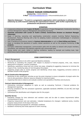 Page 1 of 4
Curriculum Vitae
KIRAN HASAN KORAMADDI
Contact No.: +919913395246
E-Mail: kiran.koramaddi@gmail.com / khkoramaddi@outlook.com
Objective Statement – “To work in a progressive organization which contributes in utilizing and
enhancing my skills towards achieving the organizational mission, while further augmenting my
professional and personal competencies”
SYNOPSIS
 A seasoned professional with 3 years 10 Month of experience in Project Management, Construction Activities,
Contract Management, Resource Management and Quantity Surveying.
 Presently associated with Larsen & Toubro Limited, Construction Division as Assistant Manager
(Planning).
 Adept in planning, executing and spearheading construction projects involving Method Engineering,
Development, Resource Planning with a flair for adopting modern construction methodologies in compliance
with quality standards.
 Deft in handling all procedures related to Contract Administration as well as Client billing and Claims.
 Adept at managing the operations of quality related operations as well as the progress monitoring of the
projects.
 Exemplary relationship management, communication skills with the ability to network with project members,
consultants, sub contractors and statutory agencies with consummate ease.
 Strong mentor and coach, skilled at inspiring confidence, leading by example and building loyal, high-
performance teams that exceed expectations.
CORE COMPETENCIES
Project Management
 Ensuring the operations to be within approved Baseline schedules.
 Monitoring & controlling the projects with respect to physical & financial progress, time, cost, resource
deployment & utilisation, contract compliance.
 Identifying, quantifying critical and non-critical risk areas, mitigating & suggesting measures to minimize the
impact of risk, monitoring status of risk throughout the project.
 Inspecting project sites to review progress and identifying critical areas. Suggesting corrective actions to
facilitate smooth & fast progress.
Site & Construction Management
 Anchoring on-site construction activities as per the given drawings to ensure completion of project within the
time & cost parameters, effective resource utilisation to maximize output.
 Inspecting field sites to observe and evaluate condition and operability of facilities and structures.
Contract Administration & Management
 Interpreting contractual obligations & rights as well as evaluating Technical / Financial problems for
Management reporting.
 Ensuring compliance with the concession agreement, applicable standards (MORT&H, IS and IRC) and legal
requirements.
 Contractual Risk identification and mitigation plan for the project.
Quantity Survey
 Evaluating changes for time extension and variation costs and be able to assess requirements before
commencement of work.
 Preparing measurement and cost estimates / detailed breakdowns for changed / additional works, monthly
progress measurement of all areas of the work.
 Preparing Engineering proposals for unforeseen conditions
 Escalation monitoring and timely approval of client invoicing.
 