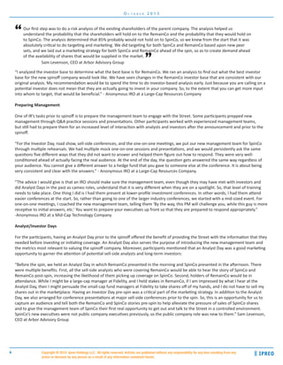 4
O c t o b e r 2 0 1 5
Copyright ® 2015 Ipreo Holdings LLC. All rights reserved. Articles are published without any responsibility for any loss resulting from any
action or decision by any person as a result of any information contained herein.
Sam Levenson, CEO at Arbor Advisory Group
Our first step was to do a risk analysis of the existing shareholders of the parent company. The analysis helped us
understand the probability that the shareholders will hold on to the RemainCo and the probability that they would hold on
to SpinCo. The analysis determined that 85% probably would not hold on to SpinCo, so we knew from the start that it was
absolutely critical to do targeting and marketing. We did targeting for both SpinCo and RemainCo based upon new peer
sets, and we laid out a marketing strategy for both SpinCo and RemainCo ahead of the spin, so as to create demand ahead
of the availability of shares that would be supplied in the market.
“
”
“I analyzed the investor base to determine what the best base is for RemainCo. We ran an analysis to find out what the best investor
base for the new spinoff company would look like. We have seen changes in the RemainCo investor base that are consistent with our
original analysis. My recommendation would be to spend the time to do investor-based analysis early. Just because you are calling on a
potential investor does not mean that they are actually going to invest in your company. So, to the extent that you can get more input
into whom to target, that would be beneficial.” - Anonymous IRO at a Large-Cap Resources Company
Preparing Management
One of IR’s tasks prior to spinoff is to prepare the management team to engage with the Street. Some participants prepped new
management through Q&A practice sessions and presentations. Other participants worked with experienced management teams,
but still had to prepare them for an increased level of interaction with analysts and investors after the announcement and prior to the
spinoff.
“For the Investor Day, road show, sell-side conferences, and the one-on-one meetings, we put our new management team for SpinCo
through multiple rehearsals. We had multiple mock one-on-one sessions and presentations, and we would persistently ask the same
questions five different ways that they did not want to answer and helped them figure out how to respond. They were very well-
conditioned ahead of actually facing the real audience. At the end of the day, the question gets answered the same way regardless of
your audience. You cannot give a different answer to a hedge fund that you gave to someone else at the conference. It is about being
very consistent and clear with the answers.” - Anonymous IRO at a Large-Cap Resources Company.
“The advice I would give is that an IRO should make sure the management team, even though they may have met with investors and
did Analyst Days in the past as cameo roles, understand that it is very different when they are on a spotlight. So, that level of training
needs to take place. One thing I did is I had them present at lower-profile investment conferences. In other words, I had them attend
easier conferences at the start. So, rather than going to one of the larger industry conferences, we started with a mid-sized event. For
one-on-one meetings, I coached the new management team, telling them ‘By the way, this PM will challenge you, while this guy is more
receptive to initial answers, etc.’ You want to prepare your executives up front so that they are prepared to respond appropriately.”
-Anonymous IRO at a Mid-Cap Technology Company
Analyst/Investor Days
For the participants, having an Analyst Day prior to the spinoff offered the benefit of providing the Street with the information that they
needed before investing or initiating coverage. An Analyst Day also serves the purpose of introducing the new management team and
the metrics most relevant to valuing the spinoff company. Moreover, participants mentioned that an Analyst Day was a good marketing
opportunity to garner the attention of potential sell-side analysts and long-term investors:
“Before the spin, we held an Analyst Day in which RemainCo presented in the morning and SpinCo presented in the afternoon. There
were multiple benefits. First, all the sell-side analysts who were covering RemainCo would be able to hear the story of SpinCo and
RemainCo post-spin, increasing the likelihood of them picking up coverage on SpinCo. Second, holders of RemainCo would be in
attendance. While I might be a large-cap manager at Fidelity, and I held stakes in RemainCo, if I am impressed by what I hear at the
Analyst Day, then I might persuade the small-cap fund managers at Fidelity to take shares off of my hands, and I do not have to sell my
shares out in the marketplace. Having an Investor Day pre-spin was a critical part of the marketing strategy. In addition to the Analyst
Day, we also arranged for conference presentations at major sell-side conferences prior to the spin. So, this is an opportunity for us to
capture an audience and tell both the RemainCo and SpinCo stories pre-spin to help alleviate the pressure of sales of SpinCo shares
and to give the management team of SpinCo their first real opportunity to get out and talk to the Street in a controlled environment.
SpinCo’s new executives were not public company executives previously, so the public company role was new to them.” Sam Levenson,
CEO at Arbor Advisory Group
 