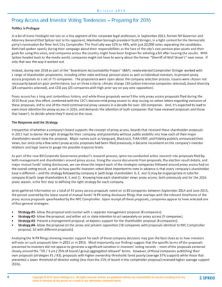 8
O c t o b e r 2 0 1 5
Copyright ® 2015 Ipreo Holdings LLC. All rights reserved. Articles are published without any responsibility for any loss resulting from any
action or decision by any person as a result of any information contained herein.
Politics is Prologue
In a bit of ironic hindsight not lost on a tiny segment of the corporate legal profession, in September 2013, former NY Governor and
Attorney General Eliot Spitzer lost to his opponent, Manhattan borough president Scott Stringer, in a tight contest for the Democratic
party’s nomination for New York City Comptroller. The final tally was 52% to 48%, with just 22,000 votes separating the candidates.
Both had spoken openly during their campaign about their responsibilities as the face of the city’s vast pension plan assets and their
goals for using this voice, and companies across the country might have been forgiven for exhaling a bit after hearing the results. With
Spitzer headed back to the media world, companies might not have to worry about the former “Sherriff of Wall Street’s” next move. If
only that was the way it worked out.
Instead, during late 2014 as part of the “Boardroom Accountability Project” (BAP), newly-elected Comptroller Stringer worked with
a range of shareholder proponents, including other state and local pension plans as well as individual investors, to present proxy
access proposals to a set of 75 companies. The proponents were open about the company selection process. Issuers were chosen not
necessarily based on poor performance, but on three criteria: climate change (33 carbon-intensive companies selected), board diversity
(24 companies selected), and CEO pay (25 companies with high prior say-on-pay vote opposition).
Proxy access has a long and contentious history, and while these proposals weren’t the only proxy access proposals filed during the
2015 fiscal year, this effort, combined with the SEC’s decision mid-proxy season to stop issuing no action letters regarding exclusion of
these proposals, led to one of the most controversial proxy seasons in a decade for over 100 companies. And, it’s expected to lead to
even more attention for proxy access in 2016, and demands the attention of both companies that have received proposals and those
that haven’t, to decide where they’ll stand on the issue.
The Response and the Strategy
Irrespective of whether a company’s board supports the concept of proxy access, boards that received these shareholder proposals
in 2015 had to devise the right strategy for their company, and potentially without public visibility into how each of their major
shareholders would view the proposal. Major names such as Vanguard, Blackrock, TIAA-CREF, and Fidelity publicly announced their
views, but since only a few select proxy access proposals had been filed previously, it became incumbent on the company’s investor
relations and legal teams to gauge the possible response levels.
As part of the new BD Corporate Governance product’s research process, Ipreo has conducted active research into proposals filed by
both management and shareholders around proxy access. Using the source documents from proposals, the election result details, and
major mutual funds’ voting disclosures, we can show the impact each of the strategies companies followed around proxy access had on
the overall voting result, as well as how specific investors voted.Most important to note in advance is that every company’s shareholder
base is different – and the strategy followed by company A (with large shareholders D, E, and F) may be inappropriate in total for
company B (with large shareholders X, Y, and Z). Knowing how each shareholder views proxy access, both previously and for the 2016
proxy season, is the first step to defining the right strategy for each company.
Ipreo gathered information on a total of 93 proxy access proposals voted on at 85 companies between September 2014 and June 2015,
the period covered by the latest round of mutual funds’ N-PX voting disclosure filings that overlaps with the relevant timeframe of the
proxy access proposals spearheaded by the NYC Comptroller. Upon receipt of these proposals, companies appear to have selected one
of four general strategies:
•	 Strategy #1- Allow the proposal and counter with a separate management proposal (8 companies).
•	 Strategy #2- Allow the proposal, and either act or state intention to act separately on proxy access (9 companies).
•	 Strategy #3- Present a management proposal, or express support for the shareholder proposal (4 companies).
•	 Strategy #4- Allow the proposal on the proxy and present opposition (58 companies with proposals identical to NYC Comptroller
proposal, 10 with different proposals).
Analyzing the N-PX filings showing investor support for each of these company decisions may give the best clues as to how investors
will vote on such proposals later in 2015 or in 2016. Most importantly, our findings suggest that the specific terms of the proposals
presented to investors did not appear to generate a significant variation in investors’ voting records – most of the proposals centered
closely around the “3% / 3 yrs / 25% of board / group aggregation allowed” terms. However, of those companies publishing their
own proposals (strategies #1 / #3), proposals with higher ownership thresholds fared poorly (average 37% support) while those that
presented a lower threshold of director voting (less than the 25% of board in the comptroller proposal) received higher average support
(55%).
Proxy Access and Investor Voting Tendencies – Preparing for 2016
 