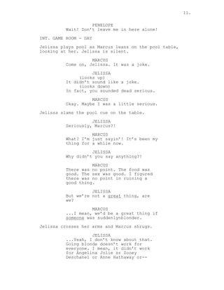11.
PENELOPE
Wait! Don’t leave me in here alone!
INT. GAME ROOM - DAY
Jelissa plays pool as Marcus leans on the pool table,
looking at her. Jelissa is silent.
MARCUS
Come on, Jelissa. It was a joke.
JELISSA
(looks up)
It didn’t sound like a joke.
(looks down)
In fact, you sounded dead serious.
MARCUS
Okay. Maybe I was a little serious.
Jelissa slams the pool cue on the table.
JELISSA
Seriously, Marcus?!
MARCUS
What? I’m just sayin’! It’s been my
thing for a while now.
JELISSA
Why didn’t you say anything?!
MARCUS
There was no point. The food was
good. The sex was good. I figured
there was no point in ruining a
good thing.
JELISSA
But we’re not a great thing, are
we?
MARCUS
...I mean, we’d be a great thing if
someone was suddenlynblonder.
Jelissa crosses her arms and Marcus shrugs.
JELISSA
...Yeah, I don’t know about that.
Going blonde doesn’t work for
everyone. I mean, it didn’t work
for Angelina Jolie or Zooey
Deschanel or Anne Hathaway or--
 