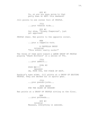 14.
GUY #1
Yo, so are you guys going to that
party down at AEPi this weekend?
Jill points to one corner full of PEOPLE.
JILL
...your theater kids...
GUY #2
Our show, ’Drowsy Chaperone’, just
got approved!
PEOPLE cheer. Ren points to the opposite corner.
REN
...your a cappella nuts.
A CAPPELLA GROUP
(singing)
"This school really sucks!"
The three of them walk toward a LARGE GROUP OF PEOPLE
playing ’Smash Brothers’ on a series of TVs.
JILL
...your gamers...
GIRL #2
FUCK ME!!!!
(pauses)
OH, FUCK YOU, YOU PIECE OF SHIT.
Xandria’s eyes widen. Jill points at a GROUP OF EXITING
PEOPLE. They are decked out in sports gear.
JILL
...your pseudo-jocks...
JOCK GROUP
FOR THE GLORY OF HUDSON!
Ren points at a GROUP OF PEOPLE sitting on the floor.
REN
...your potheads...
GUY #3
(slowly)
Maaaaan, everything is awesome.
 