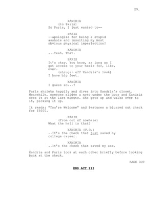 29.
XANDRIA
(to Paris)
So Paris, I just wanted to--
PARIS
--apologize for being a stupid
asshole and insulting my most
obvious physical imperfection?
XANDRIA
...Yeah. That.
PARIS
It’s okay. You know, as long as I
get access to your heels for, like,
ever.
(shrugs; off Xandria’s look)
I have big feet.
XANDRIA
I guess so...?
Paris shrieks happily and dives into Xandria’s closet.
Meanwhile, someone slides a note under the door and Xandria
sees it at the last minute. She gets up and walks over to
it, picking it up.
It reads: "You’re Welcome" and features a blurred out check
for $5000.
PARIS
(from out of nowhere)
What the hell is that?
XANDRIA (V.O.)
..It’s the check that just saved my
college career.
XANDRIA
..It’s the check that saved my ass.
Xandria and Paris look at each other briefly before looking
back at the check.
FADE OUT
END ACT III
 