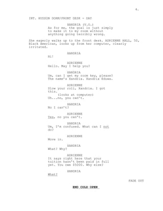 4.
INT. HUDSON DORM/FRONT DESK - DAY
XANDRIA (V.O.)
As for me, the goal is just simply
to make it to my room without
anything going terribly wrong.
She eagerly walks up to the front desk. ADRIENNE HALL, 50,
Black American, looks up from her computer, clearly
irritated.
XANDRIA
Hi!
ADRIENNE
Hello. May I help you?
XANDRIA
Um, can I get my room key, please?
The name’s Xandria. Xandria Eduwa.
ADRIENNE
Slow your roll, Xandria. I got
this.
(looks at computer)
Uh...no, you can’t.
XANDRIA
No I can’t?
ADRIENNE
Yes, no you can’t.
XANDRIA
Um, I’m confused. What can I not
do?
ADRIENNE
Move in.
XANDRIA
What? Why?
ADRIENNE
It says right here that your
tuition hasn’t been paid in full
yet. You owe $5000. Why else?
XANDRIA
What?
FADE OUT
END COLD OPEN
 