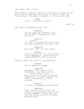 6.
INT. STRIP CLUB - NIGHT
Sunny waves an obscene amount of dollar bills around to the
back drop of something reminiscent of "Make It Rain" by
Travis Porter. He slaps a stripper in the ass with them.
SUNNY
Yes-o. I dey make it rain-o!
BACK TO:
EXT. PARIS & XANDRIA’S ROOM - DAY
ANNALISA
Are you sure the financial aid
office didn’t purposefully screw
you over?
XANDRIA
(sighs)
I’m sure. I checked with them after
the desk lady broke the news to me.
ANNALISA
Well damn. What the plan, then?
XANDRIA
I’m not sure, but I’ve got 24 hours
to do something to raise money or
they’re going to kick my ass out.
Annalisa opens her mouth to say something.
XANDRIA
And it can’t be illegal.
ANNALISA
Goddammit. That negates like
everything I was about to say.
(off Xandria’s look)
What? Look, if you want a serious
suggestion, I’d check whether that
Juicy J scholarship is still
running.
XANDRIA
You mean the twerking scholarship?
ANNALISA
Yeah. I mean, even if it’s over
with, you could always twerk on the
street somewhere. You’ve got more
ass that Miley, so you’re already
halfway there.
 