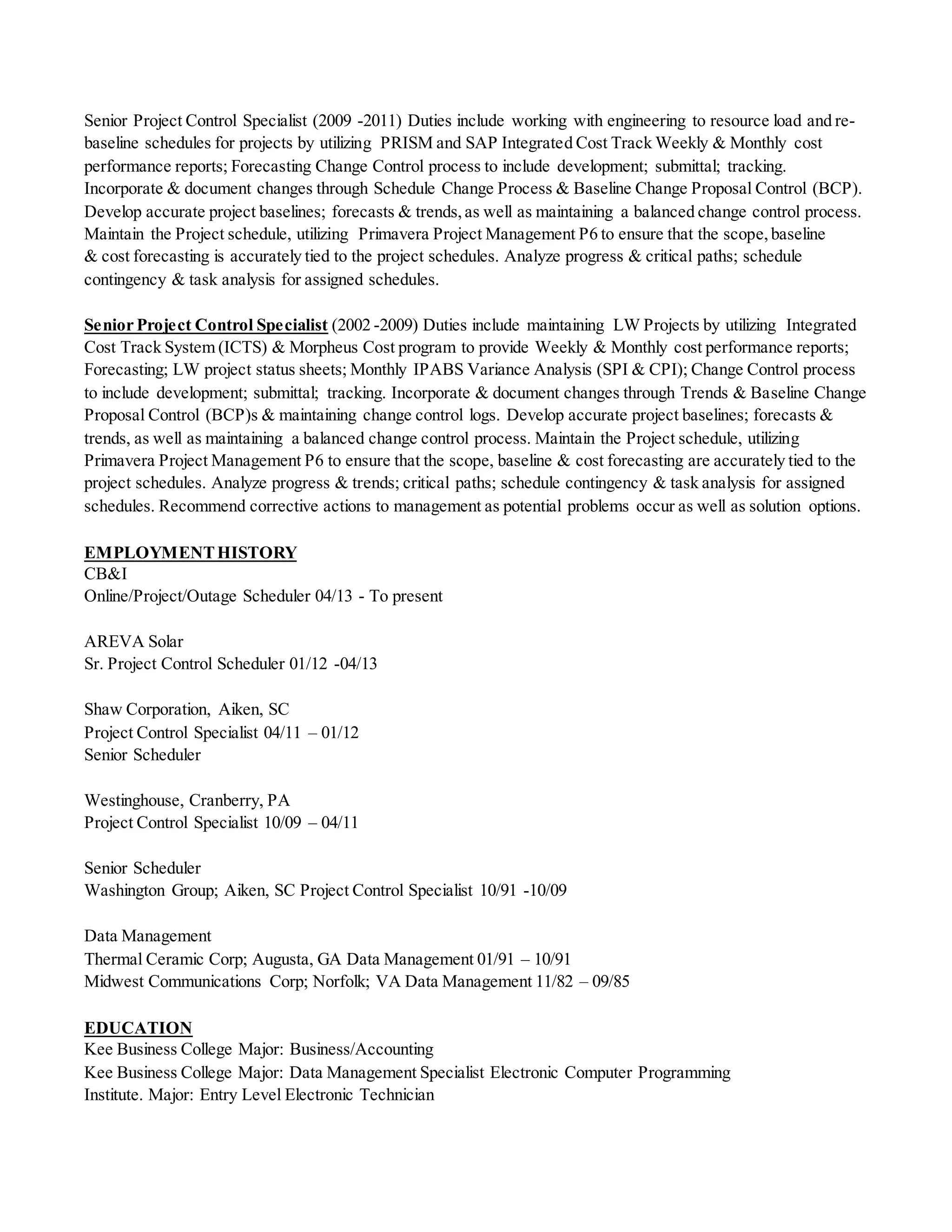 Senior Project Control Specialist (2009 -2011) Duties include working with engineering to resource load and re-
baseline schedules for projects by utilizing PRISM and SAP Integrated Cost Track Weekly & Monthly cost
performance reports; Forecasting Change Control process to include development; submittal; tracking.
Incorporate & document changes through Schedule Change Process & Baseline Change Proposal Control (BCP).
Develop accurate project baselines; forecasts & trends,as well as maintaining a balanced change control process.
Maintain the Project schedule, utilizing Primavera Project Management P6 to ensure that the scope,baseline
& cost forecasting is accurately tied to the project schedules. Analyze progress & critical paths; schedule
contingency & task analysis for assigned schedules.
Senior Project Control Specialist (2002 -2009) Duties include maintaining LW Projects by utilizing Integrated
Cost Track System (ICTS) & Morpheus Cost program to provide Weekly & Monthly cost performance reports;
Forecasting; LW project status sheets; Monthly IPABS Variance Analysis (SPI & CPI); Change Control process
to include development; submittal; tracking. Incorporate & document changes through Trends & Baseline Change
Proposal Control (BCP)s & maintaining change control logs. Develop accurate project baselines; forecasts &
trends, as well as maintaining a balanced change control process. Maintain the Project schedule, utilizing
Primavera Project Management P6 to ensure that the scope, baseline & cost forecasting are accurately tied to the
project schedules. Analyze progress & trends; critical paths; schedule contingency & task analysis for assigned
schedules. Recommend corrective actions to management as potential problems occur as well as solution options.
EMPLOYMENTHISTORY
CB&I
Online/Project/Outage Scheduler 04/13 - To present
AREVA Solar
Sr. Project Control Scheduler 01/12 -04/13
Shaw Corporation, Aiken, SC
Project Control Specialist 04/11 – 01/12
Senior Scheduler
Westinghouse, Cranberry, PA
Project Control Specialist 10/09 – 04/11
Senior Scheduler
Washington Group; Aiken, SC Project Control Specialist 10/91 -10/09
Data Management
Thermal Ceramic Corp; Augusta, GA Data Management 01/91 – 10/91
Midwest Communications Corp; Norfolk; VA Data Management 11/82 – 09/85
EDUCATION
Kee Business College Major: Business/Accounting
Kee Business College Major: Data Management Specialist Electronic Computer Programming
Institute. Major: Entry Level Electronic Technician
 