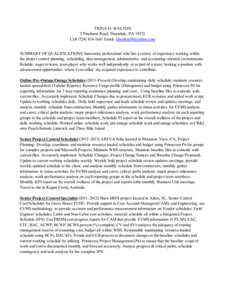 TRINA D. WALTON
2 Pinehurst Road, Thorndale, PA 19372
Cell (724) 814-1641 Email: tdwalton59@yahoo.com
SUMMARY OF QUALIFICATIONS:Innovative professional who has a variety of experience working within
the project control planning, scheduling, data management, administrative and accounting oriented environments.
Reliable, eager to learn; team player who works well independently or as part of a team. Seeking a position with
advancement opportunities where I can utilize my acquired experience to contribute.
Online/Pre-Outage/Outage Scheduler (2013 -Present) Develop, maintaining daily schedule; maintain resource
loaded spreadsheet (Tabular Reports); Resource Usage profile (Histograms) and budget using Primavera P6 for
exporting information for 3 way reporting (estimates; planning and cost). Using baseline files to coincide with
current files. Accurately implement Schedule Changes due to procurement; ECR revisions and added work scope.
Update to working schedules daily. Daily hold supervisor and leads schedule review and updates meetings; and
analysis monthly schedule from contractors; Monthly gather information to status activities for EVMS analysis
and curve; critical paths analysis; major project milestones analysis; work performance analysis on each reporting
groups to the schedule and project team members; Schedule PI report on the overall wellness of the project and
daily working schedule. Worked online schedule work; pre-outage schedule work and outage schedules; at CB&I
sites Peach Bottom; Limerick and Three Mile Island.
Senior Project Control Scheduler (2012 -2013) AREVA Solar located in Mountain View, CA, Project
Planning: Develop, coordinate and maintain resource loaded schedules and budget using Primavera P6 for groups
for complex projects and Microsoft Projects; Maintain WBS structure. Maintain baseline files to coincide with
current files. Accurately implement Schedule Changes, Project Change Notices and Baseline Change Proposals.
Update to current working schedules weekly. Weekly hold project schedule review updates meetings; provide
weekly updated schedule to the client; and analysis monthly schedule from contractors; monthly gather
information to status activities for EVMS analysis and curve; critical paths analysis; major project milestones
analysis; work performance analysis on each reporting groups to the schedule and project team members;
Monthly KPI report on the overall wellness of the project and reports tothe monthly Business Unit meetings.
Travel to site in Kogan Creek,Australia.
Senior Project Control Specialist (2011 -2012) Shaw MOX project located in Aiken, SC, Senior Control
Cost/Scheduler for Grove Boxes PUDC. Provide support to Cost Account Managers(CAM); and Engineering; use
EVMS methodology to provide accurate and performance measurement information on Vendor schedules; Field
Engineer schedules; Labor and Non-Labor cost activities; material schedule all within a Integrated Project
Schedule (IPS). Use PRISM cost progress reports for CAM that provide EVMS information (CPI,SPI,EAC,
ETC, BAC, ACWP,BCWP,BCWS percent (%) complete, CV and SV) analyses the adequacy of existing
management reserve of remaining cost, budget all within WBS. Responsible maintaining resource loaded
schedule using BCPs,BACAFs,Trends and CCB process to document changes to the baseline schedules and
current working schedule by utilizing Primavera Project Management (P6) to ensure that the baseline scope of
work and cost is documented monthly and forecast accurately. Analyze progress & critical paths; schedule
contingency and task analysis for the complete IPS.
 