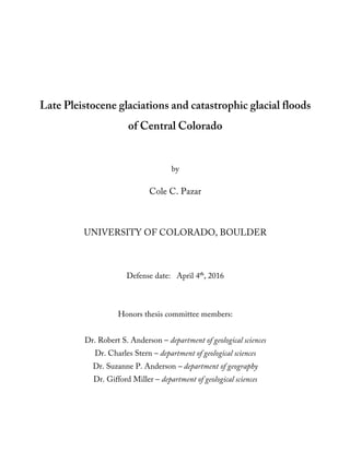 Late Pleistocene glaciations and catastrophic glacial floods
of Central Colorado
by
Cole C. Pazar
UNIVERSITY OF COLORADO, BOULDER
Defense date: April 4th
, 2016
Honors thesis committee members:
Dr. Robert S. Anderson – department of geological sciences
Dr. Charles Stern – department of geological sciences
Dr. Suzanne P. Anderson – department of geography
Dr. Gifford Miller – department of geological sciences
 
