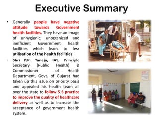 Executive Summary
• Generally people have negative
attitude towards Government
health facilities. They have an image
of unhygienic, unorganized and
inefficient Government health
facilities which leads to less
utilisation of the health facilities.
• Shri P.K. Taneja, IAS, Principle
Secretary (Public Health) &
Commissioner of Health
Department, Govt. of Gujarat had
taken up this issue on priority basis
and appealed his health team all
over the state to follow 5 S practice
to improve the quality of healthcare
delivery as well as to increase the
acceptance of government health
system. 2
 