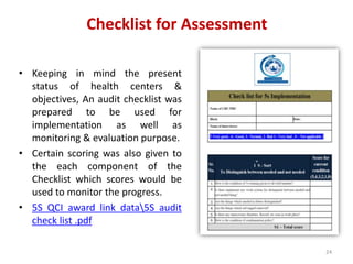 Checklist for Assessment
• Keeping in mind the present
status of health centers &
objectives, An audit checklist was
prepared to be used for
implementation as well as
monitoring & evaluation purpose.
• Certain scoring was also given to
the each component of the
Checklist which scores would be
used to monitor the progress.
• 5S QCI award link data5S audit
check list .pdf
24
 