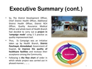 Executive Summary (cont.)
• So, The District Development Officer,
Chief District Health Officer, Additional
District Health Officer, District RCH
Officer, Quality Assurance Medical
Officer and whole team of Health Branch
had decided to carry out a project in
‘campaign mode’ using 5 S practice as
quality improvement tool.
• Thus, 5s Campaign was an initiative
taken up by Health Branch, District
Panchayat, Ahmedabad, Government of
Gujarat, to improve the quality of
healthcare facilities and increase their
acceptance among the Community.
• Following is the flow chart of order in
which whole project was carried out in
phased manner… … …
3
 