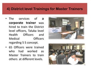 4) District level Trainings for Master Trainers
• The services of a
corporate trainer was
hired to train the District
level officers, Taluka level
Health Officers and
Medical Officers
regarding 5 S concept.
• 65 Officers were trained
who had worked as
Master Trainers to train
others at different levels.
30
 