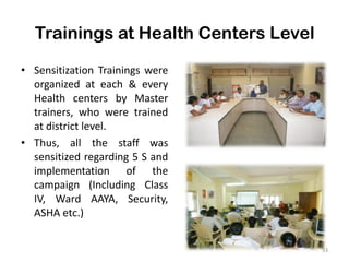 Trainings at Health Centers Level
• Sensitization Trainings were
organized at each & every
Health centers by Master
trainers, who were trained
at district level.
• Thus, all the staff was
sensitized regarding 5 S and
implementation of the
campaign (Including Class
IV, Ward AAYA, Security,
ASHA etc.)
33
 
