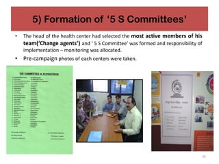 5) Formation of ‘5 S Committees’
• The head of the health center had selected the most active members of his
team(‘Change agents’) and ‘ 5 S Committee’ was formed and responsibility of
implementation – monitoring was allocated.
• Pre-campaign photos of each centers were taken.
35
 