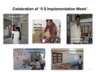 38
Celebration of ‘5 S Implementation Week’
Display of SOPs
Red Tags
on scrap
material
Maintaining
Records-Registers
Implementation in
Laboratories Implementation in Dressing Room
 