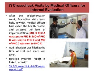 7) Crosscheck Visits by Medical Officers for
Internal Evaluation
• After the implementation
week, Evaluation visits were
held, in which, medical officers
had visited the health centers
and assessed the level of
implementation.(MO of PHC A
was sent to PHC B, MO of PHC
B was sent to PHC C and MO
of PHC C was sent to PHC A)
• Audit checklist was filled at the
time of visit and score was
given.
• Detailed Progress report is
linked herewith.
• 5S QCI award link dataProgress
report 1 .pdf
39
 