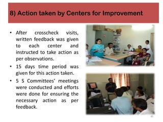 8) Action taken by Centers for Improvement
• After crosscheck visits,
written feedback was given
to each center and
instructed to take action as
per observations.
• 15 days time period was
given for this action taken.
• 5 S Committees’ meetings
were conducted and efforts
were done for ensuring the
necessary action as per
feedback.
40
 