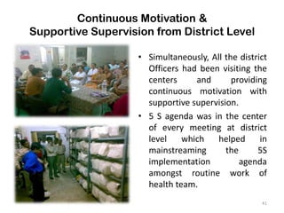Continuous Motivation &
Supportive Supervision from District Level
• Simultaneously, All the district
Officers had been visiting the
centers and providing
continuous motivation with
supportive supervision.
• 5 S agenda was in the center
of every meeting at district
level which helped in
mainstreaming the 5S
implementation agenda
amongst routine work of
health team.
41
 
