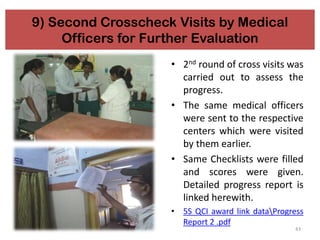 43
9) Second Crosscheck Visits by Medical
Officers for Further Evaluation
• 2nd round of cross visits was
carried out to assess the
progress.
• The same medical officers
were sent to the respective
centers which were visited
by them earlier.
• Same Checklists were filled
and scores were given.
Detailed progress report is
linked herewith.
• 5S QCI award link dataProgress
Report 2 .pdf
 