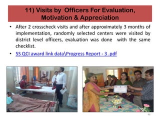 11) Visits by Officers For Evaluation,
Motivation & Appreciation
• After 2 crosscheck visits and after approximately 3 months of
implementation, randomly selected centers were visited by
district level officers, evaluation was done with the same
checklist.
• 5S QCI award link dataProgress Report - 3 .pdf
46
 