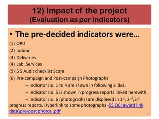 12) Impact of the project
(Evaluation as per indicators)
• The pre-decided indicators were…
(1) OPD
(2) Indoor
(3) Deliveries
(4) Lab. Services
(5) 5 S Audit checklist Score
(6) Pre-campaign and Post-campaign Photographs
-- Indicator no. 1 to 4 are shown in following slides.
-- Indicator no. 5 is shown in progress reports linked herewith.
-- Indicator no. 6 (photographs) are displayed in 1st, 2nd,3rd
progress reports. Hyperlink to some photographs -5S QCI award link
datapre-post photos .pdf 47
 