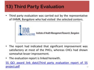 13) Third Party Evaluation
• Third party evaluation was carried out by the representative
of IIHMR, Bangalore who had visited the selected centers.
• The report had indicated that significant improvement was
satisfactory at most of the PHCs, whereas CHCs had shown
somewhat lesser improvement.
• The evaluation report is linked herewith.
5S QCI award link dataThird party evaluation report of 5S
project.pdf 52
 