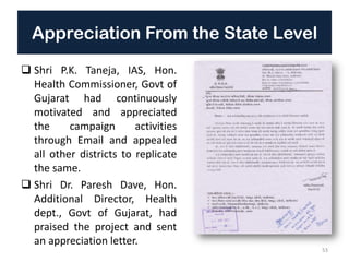 Appreciation From the State Level
 Shri P.K. Taneja, IAS, Hon.
Health Commissioner, Govt of
Gujarat had continuously
motivated and appreciated
the campaign activities
through Email and appealed
all other districts to replicate
the same.
 Shri Dr. Paresh Dave, Hon.
Additional Director, Health
dept., Govt of Gujarat, had
praised the project and sent
an appreciation letter.
53
 