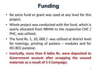 Funding
• No extra fund or grant was used at any level for this
project.
• Whole project was conducted with the fund, which is
yearly allocated from NRHM to the respective CHC /
PHC, was utilized.
• The fund Rs. 1, 10, 000 /- was utilized at district level
for trainings, printing of posters – modules and for
IEC-BCC purpose.
• Ironically, more than 8 lakhs Rs. were deposited to
Government account after scrapping the unused
materials as a result of 5 S Campaign.
54
 