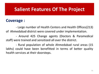 Salient Features Of The Project
Coverage :
- Large number of Health Centers and Health Offices(213)
of Ahmedabad district were covered under implementation.
- Around 425 Change agents (Doctors & Paramedical
staff) were trained and sensitized all over the district.
- Rural population of whole Ahmedabad rural areas (15
lakhs) could have been benefitted in terms of better quality
health services at their doorsteps.
55
 