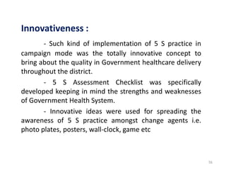 56
Innovativeness :
- Such kind of implementation of 5 S practice in
campaign mode was the totally innovative concept to
bring about the quality in Government healthcare delivery
throughout the district.
- 5 S Assessment Checklist was specifically
developed keeping in mind the strengths and weaknesses
of Government Health System.
- Innovative ideas were used for spreading the
awareness of 5 S practice amongst change agents i.e.
photo plates, posters, wall-clock, game etc
 