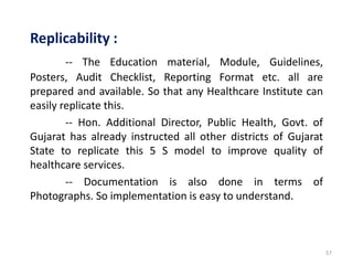 57
Replicability :
-- The Education material, Module, Guidelines,
Posters, Audit Checklist, Reporting Format etc. all are
prepared and available. So that any Healthcare Institute can
easily replicate this.
-- Hon. Additional Director, Public Health, Govt. of
Gujarat has already instructed all other districts of Gujarat
State to replicate this 5 S model to improve quality of
healthcare services.
-- Documentation is also done in terms of
Photographs. So implementation is easy to understand.
 