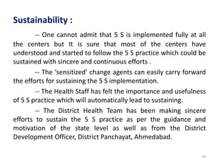 58
Sustainability :
-- One cannot admit that 5 S is implemented fully at all
the centers but It is sure that most of the centers have
understood and started to follow the 5 S practice which could be
sustained with sincere and continuous efforts .
-- The ‘sensitized’ change agents can easily carry forward
the efforts for sustaining the 5 S implementation.
-- The Health Staff has felt the importance and usefulness
of 5 S practice which will automatically lead to sustaining.
-- The District Health Team has been making sincere
efforts to sustain the 5 S practice as per the guidance and
motivation of the state level as well as from the District
Development Officer, District Panchayat, Ahmedabad.
 