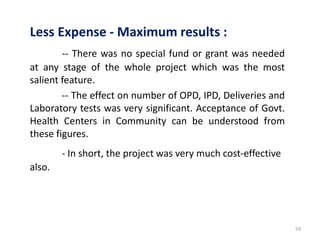 59
Less Expense - Maximum results :
-- There was no special fund or grant was needed
at any stage of the whole project which was the most
salient feature.
-- The effect on number of OPD, IPD, Deliveries and
Laboratory tests was very significant. Acceptance of Govt.
Health Centers in Community can be understood from
these figures.
- In short, the project was very much cost-effective
also.
 