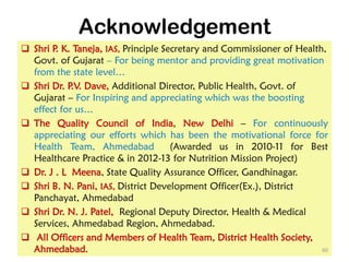 Acknowledgement
 Shri P. K. Taneja, IAS, Principle Secretary and Commissioner of Health,
Govt. of Gujarat – For being mentor and providing great motivation
from the state level…
 Shri Dr. P.V. Dave, Additional Director, Public Health, Govt. of
Gujarat – For Inspiring and appreciating which was the boosting
effect for us…
 The Quality Council of India, New Delhi – For continuously
appreciating our efforts which has been the motivational force for
Health Team, Ahmedabad (Awarded us in 2010-11 for Best
Healthcare Practice & in 2012-13 for Nutrition Mission Project)
 Dr. J . L Meena, State Quality Assurance Officer, Gandhinagar.
 Shri B. N. Pani, IAS, District Development Officer(Ex.), District
Panchayat, Ahmedabad
 Shri Dr. N. J. Patel, Regional Deputy Director, Health & Medical
Services, Ahmedabad Region, Ahmedabad.
 All Officers and Members of Health Team, District Health Society,
Ahmedabad. 60
 