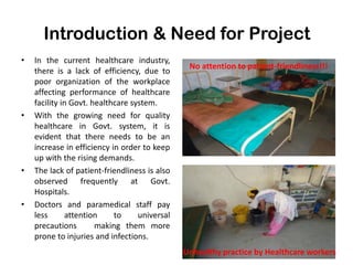 Introduction & Need for Project
• In the current healthcare industry,
there is a lack of efficiency, due to
poor organization of the workplace
affecting performance of healthcare
facility in Govt. healthcare system.
• With the growing need for quality
healthcare in Govt. system, it is
evident that there needs to be an
increase in efficiency in order to keep
up with the rising demands.
• The lack of patient-friendliness is also
observed frequently at Govt.
Hospitals.
• Doctors and paramedical staff pay
less attention to universal
precautions making them more
prone to injuries and infections.
7
No attention to patient-friendliness!!!
Unhealthy practice by Healthcare workers
 