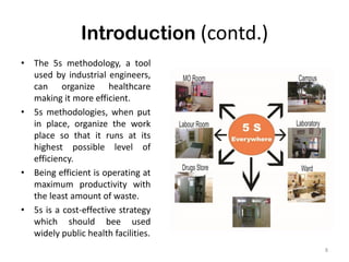 Introduction (contd.)
8
• The 5s methodology, a tool
used by industrial engineers,
can organize healthcare
making it more efficient.
• 5s methodologies, when put
in place, organize the work
place so that it runs at its
highest possible level of
efficiency.
• Being efficient is operating at
maximum productivity with
the least amount of waste.
• 5s is a cost-effective strategy
which should bee used
widely public health facilities.
 